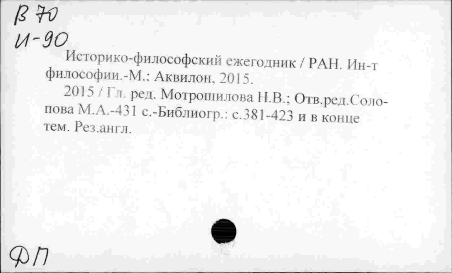 ﻿и-до
Историко-философский ежегодник / РАН. Ин-т философии.-М.: Аквилон. 2015.
2015 / Гл. ред. Мотрошилова Н.В.; Отв.ред.Солопова М.А.-431 с.-Библиогр.: с.381-423 и в конце тем. Рез.англ.